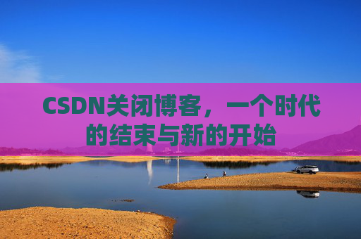 CSDN关闭博客，一个时代的结束与新的开始